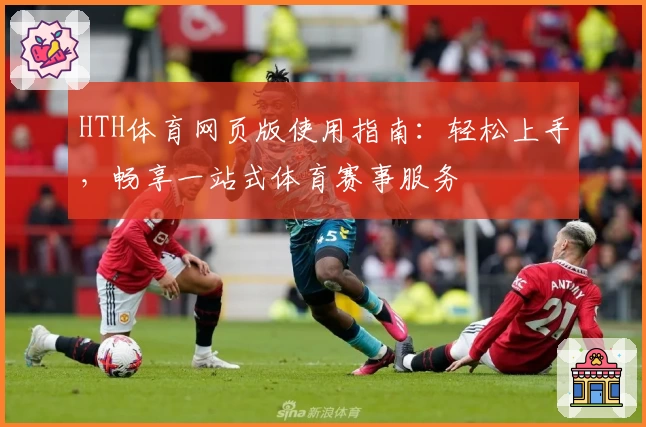 HTH体育网页版使用指南：轻松上手，畅享一站式体育赛事服务