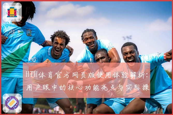 HTH体育官方网页版使用体验解析：用户眼中的核心功能亮点与实际操作体验