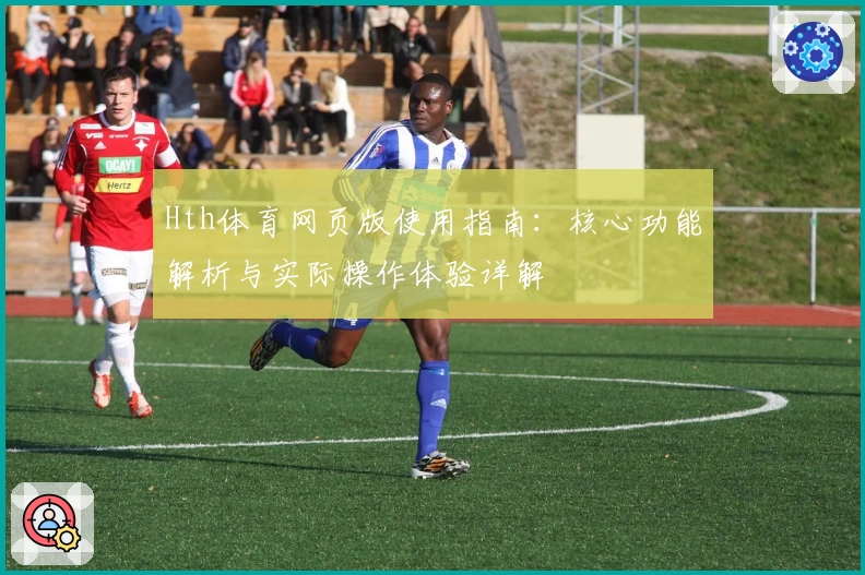 Hth体育网页版使用指南：核心功能解析与实际操作体验详解