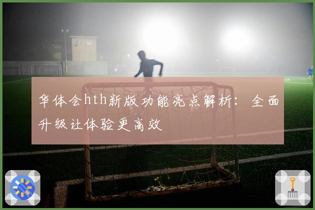 华体会hth新版功能亮点解析：全面升级让体验更高效