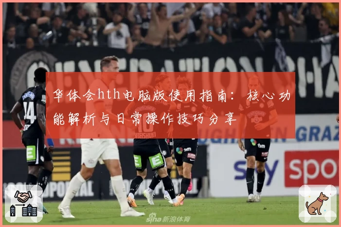 华体会hth电脑版使用指南：核心功能解析与日常操作技巧分享