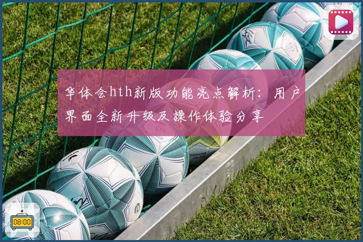 华体会hth新版功能亮点解析：用户界面全新升级及操作体验分享